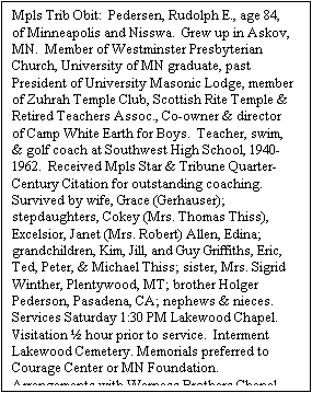 Text Box: Mpls Trib Obit:  Pedersen, Rudolph E., age 84, of Minneapolis and Nisswa.  Grew up in Askov, MN.  Member of Westminster Presbyterian Church, University of MN graduate, past President of University Masonic Lodge, member of Zuhrah Temple Club, Scottish Rite Temple & Retired Teachers Assoc., Co-owner & director of Camp White Earth for Boys.  Teacher, swim, & golf coach at Southwest High School, 1940-1962.  Received Mpls Star & Tribune Quarter-Century Citation for outstanding coaching.  Survived by wife, Grace (Gerhauser); stepdaughters, Cokey (Mrs. Thomas Thiss), Excelsior, Janet (Mrs. Robert) Allen, Edina; grandchildren, Kim, Jill, and Guy Griffiths, Eric, Ted, Peter, & Michael Thiss; sister, Mrs. Sigrid Winther, Plentywood, MT; brother Holger Pederson, Pasadena, CA; nephews & nieces.  Services Saturday 1:30 PM Lakewood Chapel.  Visitation  hour prior to service.  Interment Lakewood Cemetery. Memorials preferred to Courage Center or MN Foundation.  Arrangements with Werness Brothers Chapel.