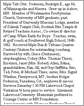 Text Box: Mpls Trib Obit:  Pedersen, Rudolph E., age 84, of Minneapolis and Nisswa.  Grew up in Askov, MN.  Member of Westminster Presbyterian Church, University of MN graduate, past President of University Masonic Lodge, member of Zuhrah Temple Club, Scottish Rite Temple & Retired Teachers Assoc., Co-owner & director of Camp White Earth for Boys.  Teacher, swim, & golf coach at Southwest High School, 1940-1962.  Received Mpls Star & Tribune Quarter-Century Citation for outstanding coaching.  Survived by wife, Grace (Gerhauser); stepdaughters, Cokey (Mrs. Thomas Thiss), Excelsior, Janet (Mrs. Robert) Allen, Edina; grandchildren, Kim, Jill, and Guy Griffiths, Eric, Ted, Peter, & Michael Thiss; sister, Mrs. Sigrid Winther, Plentywood, MT; brother Holger Pederson, Pasadena, CA; nephews & nieces.  Services Saturday 1:30 PM Lakewood Chapel.  Visitation  hour prior to service.  Interment Lakewood Cemetery. Memorials preferred to Courage Center or MN Foundation.  Arrangements with Werness Brothers Chapel.