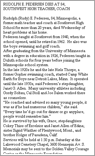 Text Box: RUDOLPH E. PEDERSEN DIES AT 84; SOUTHWEST HIGH TEACHER, COACH
 
Rudolph (Rudy) E. Pedersen, 84, Minneapolis, a former math teacher and coach at Southwest High School for more than 20 years, died Wednesday of heart problems at his home.
Pedersen taught at Southwest from 1940, when the school opened, until he retired in 1962.  He also was the boys swimming and golf coach. 
After graduating from the University of Minnesota with a degree in education in 1926, Pedersen taught in Duluth schools for four years before joining the Minneapolis school system.
In the late 1920s he and the late Niels Thorpe, a former Gopher swimming coach, started Camp White Earth for Boys near Detroit Lakes, Minn.  It operated until the late 1950s, said Pedersen’s stepdaughter, Janet G. Allen.  Many university athletes including Gordy Soltau, Cal Stoll and Joe Salem worked there as counselors.
“He coached and advised so many young people, it was as if he had numerous children,” she said.  “Every time he’d go out for dinner or go anyplace, people would remember him.”
He is survived by his wife, Grace; stepdaughters Cokey Thiss of Excelsior and Janet Allen of Edina; sister Sigrid Winther of Plentywood, Mont., and brother Holger of Pasadena, Calif.
Services will be held at 1:30 p.m. Saturday at the Lakewood Cemetery Chapel, 3600 Hennepin Av. S. Memorials may be sent to the Golden Valley Courage Center or the Minnesota Foundation.

