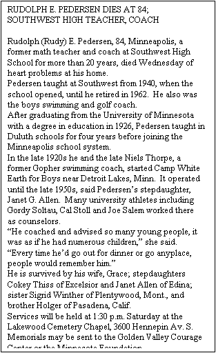 Text Box: RUDOLPH E. PEDERSEN DIES AT 84; SOUTHWEST HIGH TEACHER, COACH
 
Rudolph (Rudy) E. Pedersen, 84, Minneapolis, a former math teacher and coach at Southwest High School for more than 20 years, died Wednesday of heart problems at his home.
Pedersen taught at Southwest from 1940, when the school opened, until he retired in 1962.  He also was the boys swimming and golf coach. 
After graduating from the University of Minnesota with a degree in education in 1926, Pedersen taught in Duluth schools for four years before joining the Minneapolis school system.
In the late 1920s he and the late Niels Thorpe, a former Gopher swimming coach, started Camp White Earth for Boys near Detroit Lakes, Minn.  It operated until the late 1950s, said Pedersen’s stepdaughter, Janet G. Allen.  Many university athletes including Gordy Soltau, Cal Stoll and Joe Salem worked there as counselors.
“He coached and advised so many young people, it was as if he had numerous children,” she said.  “Every time he’d go out for dinner or go anyplace, people would remember him.”
He is survived by his wife, Grace; stepdaughters Cokey Thiss of Excelsior and Janet Allen of Edina; sister Sigrid Winther of Plentywood, Mont., and brother Holger of Pasadena, Calif.
Services will be held at 1:30 p.m. Saturday at the Lakewood Cemetery Chapel, 3600 Hennepin Av. S. Memorials may be sent to the Golden Valley Courage Center or the Minnesota Foundation.

