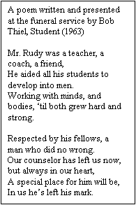 Text Box: A poem written and presented at the funeral service by Bob Thiel, Student (1963)
 
Mr. Rudy was a teacher, a coach, a friend,
He aided all his students to develop into men.
Working with minds, and bodies, ‘til both grew hard and strong.
 
Respected by his fellows, a man who did no wrong.
Our counselor has left us now, but always in our heart,
A special place for him will be,
In us he’s left his mark.

