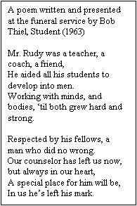 Text Box: A poem written and presented at the funeral service by Bob Thiel, Student (1963)
 
Mr. Rudy was a teacher, a coach, a friend,
He aided all his students to develop into men.
Working with minds, and bodies, ‘til both grew hard and strong.
 
Respected by his fellows, a man who did no wrong.
Our counselor has left us now, but always in our heart,
A special place for him will be,
In us he’s left his mark.

